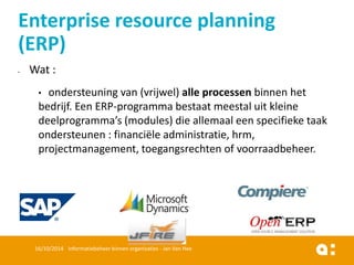 Wat : 
•ondersteuning van (vrijwel) alle processenbinnen het bedrijf. Een ERP-programma bestaat meestal uit kleine deelprogramma’s (modules) die allemaal een specifieke taak ondersteunen : financiële administratie, hrm, projectmanagement, toegangsrechten of voorraadbeheer. 
16/10/2014 Informatiebeheer binnen organisaties - Jan Van Hee 
Enterprise resource planning (ERP)  