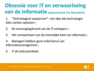 1.“Technological utopianism” : het ideedattechnologiealleszal/kanoplossen; 
2.De overtuigingskrachtvan de IT-verkopers; 
3.Het verwaarlozenvan de menselijkekantvan informatie; 
4.Managers hebbengeenenkelbenulvan informatiemanagement; 
5.IT alsstatussymbool. 
16/10/2014 Informatiebeheer binnen organisaties - Jan Van Hee 
Obsessie voor IT en verwaarlozing van de informatie (gebaseerd op T.H. Davenport)  
