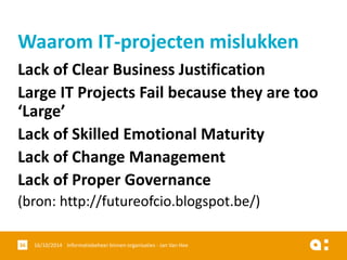 Lack of Clear Business Justification 
Large IT Projects Fail because they are too ‘Large’ 
Lack of Skilled Emotional Maturity 
Lackof Change Management 
Lackof Proper Governance 
(bron: http://futureofcio.blogspot.be/) 
16/10/2014 Informatiebeheer 36 binnen organisaties - Jan Van Hee 
Waarom IT-projecten mislukken  