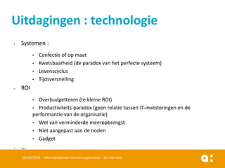 •Systemen: 
•Confectieof op maat 
•Kwetsbaarheid(de paradox van het perfectesysteem) 
•Levenscyclus 
•Tijdsversnelling 
•ROI 
•Overbudgetteren(tekleineROI) 
•Productiviteits-paradox (geenrelatietussenIT-investeringenen de performantievan de organisatie) 
•Wet van verminderdemeeropbrengst 
•Nietaangepastaande noden 
•Gadget 
•... 
16/10/2014 Informatiebeheer binnen organisaties - Jan Van Hee 
Uitdagingen : technologie  
