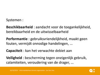Systemen: 
Beschikbaarheid: aandachtvoorde toegankelijkheid, bereikbaarheiden de uitwisselbaarheid 
Performantie: gebruiksvriendelijkheid, maaktgeenfouten, vermijdtonnodigehandelingen, ... 
Capaciteit: kanhet verwachtedebietaan 
Veiligheid: beschermingtegenoneigenlijkgebruik, calamiteiten, verouderingvan de drager, ... 
16/10/2014 Informatiebeheer binnen organisaties - Jan Van Hee 
 