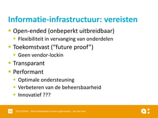 Open-ended(onbeperkt uitbreidbaar) 
Flexibiliteit in vervanging van onderdelen 
Toekomstvast(“futureproof”) 
Geen vendor-lockin 
Transparant 
Performant 
Optimale ondersteuning 
Verbeteren van de beheersbaarheid 
Innovatief ??? 
16/10/2014 Informatiebeheer 39 binnen organisaties - Jan Van Hee 
Informatie-infrastructuur: vereisten  