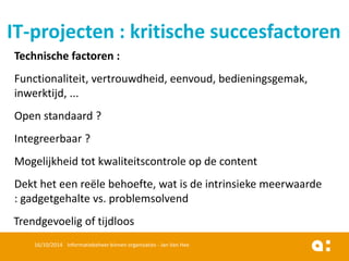 Technischefactoren: 
Functionaliteit, vertrouwdheid, eenvoud, bedieningsgemak, inwerktijd, ... 
Open standaard? 
Integreerbaar? 
Mogelijkheidtot kwaliteitscontroleop de content 
Dekthet eenreëlebehoefte, watis de intrinsiekemeerwaarde: gadgetgehaltevs. problemsolvend 
Trendgevoeligof tijdloos 
16/10/2014 Informatiebeheer binnen organisaties - Jan Van Hee 
IT-projecten: kritischesuccesfactoren  