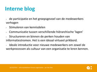 •de participatie en het groepsgevoel van de medewerkers verhogen 
•Stimuleren van kennisdelen 
•Communicatie tussen verschillende hiërarchische 'lagen' 
•Structureren en binnen de perken houden van informatiestromen. Het is een ideaal virtueel prikbord. 
•Ideale introductie voor nieuwe medewerkers om zowel de werkprocessen als cultuur van een organisatie te leren kennen. 
16/10/2014 Informatiebeheer binnen organisaties - Jan Van Hee 
Interne blog  
