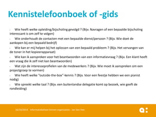 •Wie heeft welke opleiding/bijscholing gevolgd ? (Bijv. Navragen of een bepaalde bijscholing interessant is om zelf te volgen) 
•Wie onderhoudt de contacten met een bepaalde dienst/persoon ? (Bijv. Wie doet de aankopen bij een bepaald bedrijf) 
•Wie kan er mij helpen bij het oplossen van een bepaald probleem ? (Bijv. Het vervangen van de toner in het kopieerapparaat) 
•Wie kan ik aanspreken voor het beantwoorden van een informatievraag ? (Bijv. Een klant heeft een vraag die ik zelf niet kan beantwoorden) 
•Wat zijn de interesseprofielen van de medewerkers ? (Bijv. Wie moet ik aanspreken om een projectgroep te vormen) 
•Wie heeft welke “outside-the-box”-kennis ? (Bijv. Voor een feestje hebben we een pianist nodig) 
•Wie spreekt welke taal ? (Bijv. een buitenlandse delegatie komt op bezoek, wie geeft de rondleiding) 
16/10/2014 Informatiebeheer binnen organisaties - Jan Van Hee 
Kennistelefoonboek of -gids  