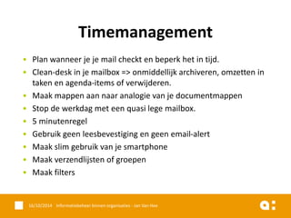 •Plan wanneer je je mail checkt en beperk het in tijd. 
•Clean-desk in je mailbox => onmiddellijk archiveren, omzetten in taken en agenda-items of verwijderen. 
•Maak mappen aan naar analogie van je documentmappen 
•Stop de werkdag met een quasi lege mailbox. 
•5 minutenregel 
•Gebruik geen leesbevestiging en geen email-alert 
•Maak slim gebruik van je smartphone 
•Maak verzendlijsten of groepen 
•Maak filters 
16/10/2014 Informatiebeheer binnen organisaties - Jan Van Hee 
Timemanagement  