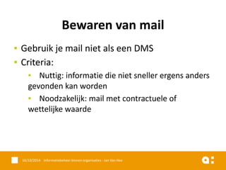 ▪Gebruik je mail niet als een DMS 
▪Criteria: 
▪Nuttig: informatie die niet sneller ergens anders gevonden kan worden 
▪Noodzakelijk: mail met contractuele of wettelijke waarde 
16/10/2014 Informatiebeheer binnen organisaties - Jan Van Hee 
Bewaren van mail  