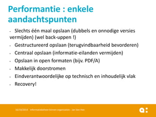 •Slechtséénmaalopslaan(dubbelsen onnodigeversiesvermijden) (welback-uppen!) 
•Gestructureerdopslaan(terugvindbaarheidbevorderen) 
•Centraalopslaan(informatie-eilandenvermijden) 
•Opslaanin open formaten(bijv. PDF/A) 
•Makkelijkdoorstromen 
•Eindverantwoordelijkeop technischen inhoudelijkvlak 
•Recovery! 
16/10/2014 Informatiebeheer binnen organisaties - Jan Van Hee 
Performantie: enkeleaandachtspunten  