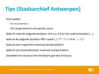 Geenspaties 
Niet: BurgerlijkeStand 
Wel: BurgerlijkeStandof Burgerlijke_Stand 
Gebruikenkelde volgendekarakters: 0-9, a-z, A-Z en het underscoreteken( _ ) 
Gebruikde volgendekaraktersNIET: spatie/: *? “ < > |! % & ‘ –; = ( ) 
Gebruikvoormapnamenmaximaaldertigkarakters 
Gebruikvoorbestandsnamenmaximaalzestigkarakters 
Ontwikkeleenstructuurdie nietdiepergaatdan8 niveaus 
16/10/2014 Informatiebeheer binnen organisaties - Jan Van Hee 
Tips (Stadsarchief Antwerpen)  