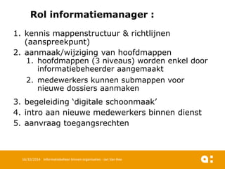 * 
Rolinformatiemanager: 
1.kennismappenstructuur& richtlijnen(aanspreekpunt) 
2.aanmaak/wijzigingvan hoofdmappen 
1.hoofdmappen(3 niveaus) wordenenkeldoor informatiebeheerderaangemaakt 
2.medewerkerskunnensubmappenvoornieuwedossiers aanmaken 
3.begeleiding‘digitaleschoonmaak’ 
4.intro aannieuwemedewerkersbinnendienst 
5.aanvraagtoegangsrechten 
16/10/2014 Informatiebeheer binnen organisaties - Jan Van Hee 
 