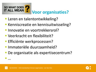 Leren en talentontwikkeling? 
Kenniscreatie en kennisuitwisseling? 
Innovatie en voortrekkersrol? 
Veerkracht en flexibiliteit? 
Efficiënte werkprocessen? 
Immateriële duurzaamheid? 
De organisatie als expertisecentrum? 
… 
16/10/2014 Informatiebeheer 8 binnen organisaties - Jan Van Hee 
Voor organisaties?  