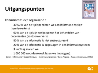 Kennisintensieveorganisatie: 
•30-60 % van de tijdspenderenwe aaninformatiezoeken(kenniswerkers) 
•60 % van de tijdzijnwe bezigmet het behandelenvan documenten(kantoorwerkers) 
•80 % van de informatieis nietgestructureerd 
•20 % van de informatieis opgeslagenin eeninformatiesysteem 
•3 uur/dag mailenwe 
•1 000 000 woorden/week lezenwe (managers) 
(bron: Information Usage Behavior : theory and practice / GuusPijpers. -Academic service, 2006.) 
16/10/2014 Informatiebeheer binnen organisaties - Jan Van Hee 
Uitgangspunten  