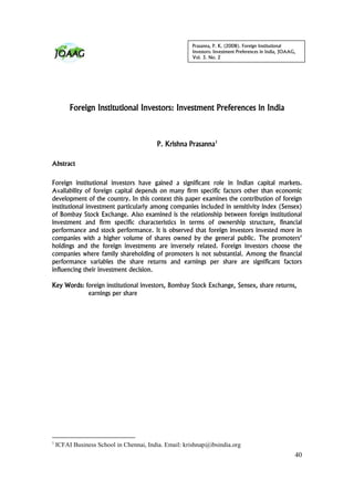 Prasanna, P. K. (2008). Foreign Institutional
                                                       Investors: Investment Preferences in India, JOAAG,
                                                       Vol. 3. No. 2




         Foreign Institutional Investors: Investment Preferences in India



                                         P. Krishna Prasanna1

Abstract


Foreign institutional investors have gained a significant role in Indian capital markets.
Availability of foreign capital depends on many firm specific factors other than economic
development of the country. In this context this paper examines the contribution of foreign
institutional investment particularly among companies included in sensitivity index (Sensex)
of Bombay Stock Exchange. Also examined is the relationship between foreign institutional
investment and firm specific characteristics in terms of ownership structure, financial
performance and stock performance. It is observed that foreign investors invested more in
companies with a higher volume of shares owned by the general public. The promoters’
holdings and the foreign investments are inversely related. Foreign investors choose the
companies where family shareholding of promoters is not substantial. Among the financial
performance variables the share returns and earnings per share are significant factors
influencing their investment decision.

Key Words: foreign institutional investors, Bombay Stock Exchange, Sensex, share returns,
            earnings per share




1
    ICFAI Business School in Chennai, India. Email: krishnap@ibsindia.org
                                                                                                        40
 