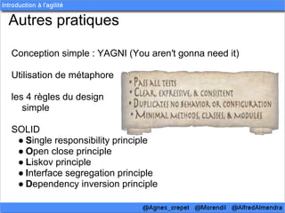 Autres pratiques

Conception simple : YAGNI (You aren′t gonna need it)

Utilisation de métaphore

les 4 règles du design
   simple

SOLID
 ● Single responsibility principle
 ● Open close principle
 ● Liskov principle
 ● Interface segregation principle
 ● Dependency inversion principle
 