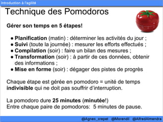 Technique des Pomodoros
Gérer son temps en 5 étapes!

 ● Planification (matin) : déterminer les activités du jour ;
 ● Suivi (toute la journée) : mesurer les efforts effectués ;
 ● Compilation (soir) : faire un bilan des mesures ;
 ● Transformation (soir) : à partir de ces données, obtenir
   des informations ;
 ● Mise en forme (soir) : dégager des pistes de progrès

Chaque étape est gérée en pomodoro = unité de temps
indivisible qui ne doit pas souffrir d’interruption.

La pomodoro dure 25 minutes (minutée!)
Entre chaque paire de pomodoros: 5 minutes de pause.
 