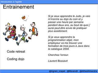 Entrainement
                Si je veux apprendre le Judo, je vais
                m’inscrire au dojo du coin et y
                passer une heure par semaine
                pendant deux ans, au bout de quoi j’
                aurai peut-être envie de pratiquer
                plus assidûment.

                Si je veux apprendre la
                programmation objet, mon
                employeur va me trouver une
                formation de trois jours à Java dans
                le catalogue 2004.
 Code retreat
                Cherchez l’erreur.
 Coding dojo
                Laurent Bossavit
 