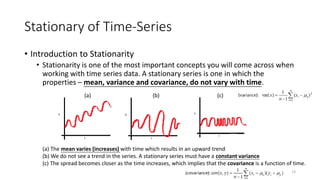 Stationary of Time-Series
• Introduction to Stationarity
• Stationarity is one of the most important concepts you will come across when
working with time series data. A stationary series is one in which the
properties – mean, variance and covariance, do not vary with time.
(a) The mean varies (increases) with time which results in an upward trend
(b) We do not see a trend in the series. A stationary series must have a constant variance
(c) The spread becomes closer as the time increases, which implies that the covariance is a function of time.
13
(a) (b) (c)
 