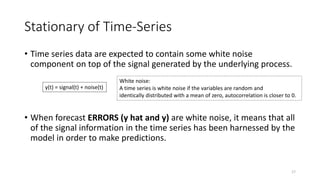 Stationary of Time-Series
• Time series data are expected to contain some white noise
component on top of the signal generated by the underlying process.
• When forecast ERRORS (y hat and y) are white noise, it means that all
of the signal information in the time series has been harnessed by the
model in order to make predictions.
y(t) = signal(t) + noise(t)
17
White noise:
A time series is white noise if the variables are random and
identically distributed with a mean of zero, autocorrelation is closer to 0.
 