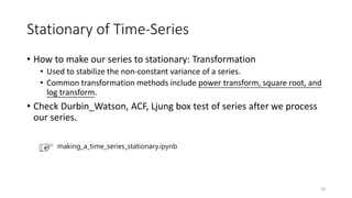 Stationary of Time-Series
• How to make our series to stationary: Transformation
• Used to stabilize the non-constant variance of a series.
• Common transformation methods include power transform, square root, and
log transform.
• Check Durbin_Watson, ACF, Ljung box test of series after we process
our series.
making_a_time_series_stationary.ipynb
18
 