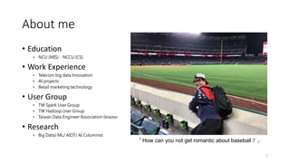 About me
• Education
• NCU (MIS)、NCCU (CS)
• Work Experience
• Telecom big data Innovation
• AI projects
• Retail marketing technology
• User Group
• TW Spark User Group
• TW Hadoop User Group
• Taiwan Data Engineer Association Director
• Research
• Big Data/ ML/ AIOT/ AI Columnist
2
「How can you not get romantic about baseball ? 」
 