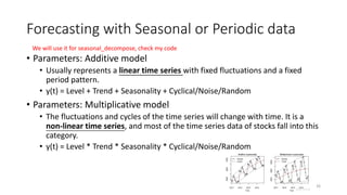 Forecasting with Seasonal or Periodic data
• Parameters: Additive model
• Usually represents a linear time series with fixed fluctuations and a fixed
period pattern.
• y(t) = Level + Trend + Seasonality + Cyclical/Noise/Random
• Parameters: Multiplicative model
• The fluctuations and cycles of the time series will change with time. It is a
non-linear time series, and most of the time series data of stocks fall into this
category.
• y(t) = Level * Trend * Seasonality * Cyclical/Noise/Random
26
We will use it for seasonal_decompose, check my code
 