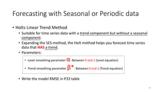 Forecasting with Seasonal or Periodic data
• Holts Linear Trend Method
• Suitable for time series data with a trend component but without a seasonal
component.
• Expanding the SES method, the Holt method helps you forecast time series
data that HAS a trend.
• Parameters:
• Level smoothing parameter α: Between 0 and 1 (Level equation)
• Trend smoothing parameter β*: Between 0 and 1 (Trend equation)
• Write the model RMSE in P33 table
28
 