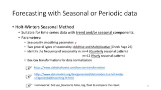 Forecasting with Seasonal or Periodic data
• Holt-Winters Seasonal Method
• Suitable for time series data with trend and/or seasonal components.
• Parameters:
• Seasonality smoothing parameter: γ
• Two general types of seasonality: Additive and Multiplicative (Check Page 26)
• Identify the frequency of seasonality m: m=4 (Quarterly seasonal pattern)
m=12 (Yearly seasonal pattern)
• Box-Cox transformations for data normalization
29
https://www.statisticshowto.com/box-cox-transformation
https://www.statsmodels.org/dev/generated/statsmodels.tsa.holtwinter
s.ExponentialSmoothing.fit.html
Homework2: Set use_boxcox to False, log, float to compare the result.
 