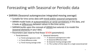Forecasting with Seasonal or Periodic data
• SARIMA (Seasonal autoregressive integrated moving average)
• Suitable for time series data with trend and/or seasonal components
• ARIMA model looks at autocorrelations or serial correlations in the data, and
it looks at differences between values in the time series.
• SARIMA builds upon the concept of ARIMA but extends it to model the
seasonal elements in your data.
• Parameters (we need to find those SEVEN parameters):
• Trend elements:
• p: Trend autoregression order
• d: Trend difference order
• q: Trend moving average order
30
• Seasonal elements:
• P: Seasonal autoregression order
• D: Seasonal difference order
• Q: Seasonal moving average order
• m: The number of time steps for a single seasonal period
 