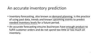 An accurate inventory prediction
• Inventory forecasting, also known as demand planning, is the practice
of using past data, trends and known upcoming events to predict
needed inventory levels for a future period.
• An accurate forecasting ensures businesses have enough product to
fulfill customer orders and do not spend too little or too much on
inventory.
7
 