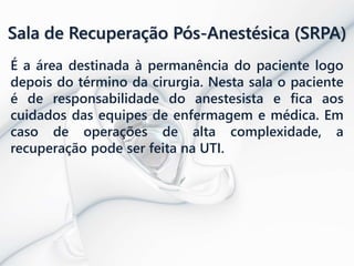 Sala de Recuperação Pós-Anestésica (SRPA)
É a área destinada à permanência do paciente logo
depois do término da cirurgia. Nesta sala o paciente
é de responsabilidade do anestesista e fica aos
cuidados das equipes de enfermagem e médica. Em
caso de operações de alta complexidade, a
recuperação pode ser feita na UTI.
 