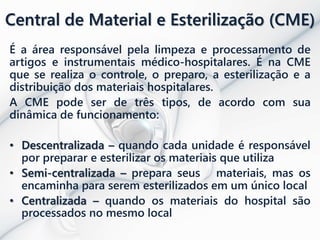 Central de Material e Esterilização (CME)
É a área responsável pela limpeza e processamento de
artigos e instrumentais médico-hospitalares. É na CME
que se realiza o controle, o preparo, a esterilização e a
distribuição dos materiais hospitalares.
A CME pode ser de três tipos, de acordo com sua
dinâmica de funcionamento:
• Descentralizada – quando cada unidade é responsável
por preparar e esterilizar os materiais que utiliza
• Semi-centralizada – prepara seus materiais, mas os
encaminha para serem esterilizados em um único local
• Centralizada – quando os materiais do hospital são
processados no mesmo local
 