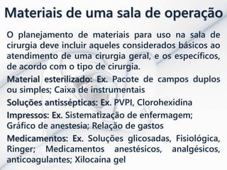 Materiais de uma sala de operação
O planejamento de materiais para uso na sala de
cirurgia deve incluir aqueles considerados básicos ao
atendimento de uma cirurgia geral, e os específicos,
de acordo com o tipo de cirurgia.
Material esterilizado: Ex. Pacote de campos duplos
ou simples; Caixa de instrumentais
Soluções antissépticas: Ex. PVPI, Clorohexidina
Impressos: Ex. Sistematização de enfermagem;
Gráfico de anestesia; Relação de gastos
Medicamentos: Ex. Soluções glicosadas, Fisiológica,
Ringer; Medicamentos anestésicos, analgésicos,
anticoagulantes; Xilocaína gel
 