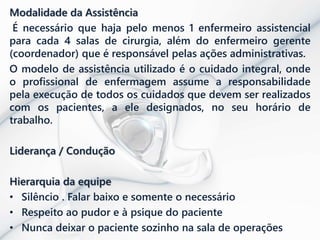Modalidade da Assistência
É necessário que haja pelo menos 1 enfermeiro assistencial
para cada 4 salas de cirurgia, além do enfermeiro gerente
(coordenador) que é responsável pelas ações administrativas.
O modelo de assistência utilizado é o cuidado integral, onde
o profissional de enfermagem assume a responsabilidade
pela execução de todos os cuidados que devem ser realizados
com os pacientes, a ele designados, no seu horário de
trabalho.
Liderança / Condução
Hierarquia da equipe
• Silêncio . Falar baixo e somente o necessário
• Respeito ao pudor e à psique do paciente
• Nunca deixar o paciente sozinho na sala de operações
 