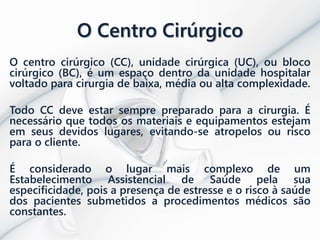O Centro Cirúrgico
O centro cirúrgico (CC), unidade cirúrgica (UC), ou bloco
cirúrgico (BC), é um espaço dentro da unidade hospitalar
voltado para cirurgia de baixa, média ou alta complexidade.
Todo CC deve estar sempre preparado para a cirurgia. É
necessário que todos os materiais e equipamentos estejam
em seus devidos lugares, evitando-se atropelos ou risco
para o cliente.
É considerado o lugar mais complexo de um
Estabelecimento Assistencial de Saúde pela sua
especificidade, pois a presença de estresse e o risco à saúde
dos pacientes submetidos a procedimentos médicos são
constantes.
 