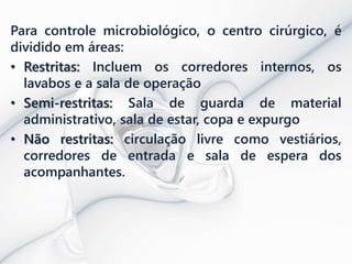 Para controle microbiológico, o centro cirúrgico, é
dividido em áreas:
• Restritas: Incluem os corredores internos, os
lavabos e a sala de operação
• Semi-restritas: Sala de guarda de material
administrativo, sala de estar, copa e expurgo
• Não restritas: circulação livre como vestiários,
corredores de entrada e sala de espera dos
acompanhantes.
 