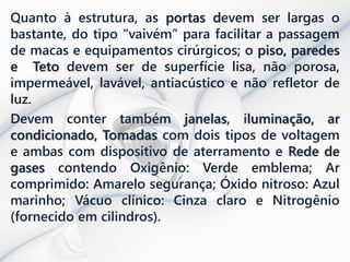 Quanto à estrutura, as portas devem ser largas o
bastante, do tipo “vaivém” para facilitar a passagem
de macas e equipamentos cirúrgicos; o piso, paredes
e Teto devem ser de superfície lisa, não porosa,
impermeável, lavável, antiacústico e não refletor de
luz.
Devem conter também janelas, iluminação, ar
condicionado, Tomadas com dois tipos de voltagem
e ambas com dispositivo de aterramento e Rede de
gases contendo Oxigênio: Verde emblema; Ar
comprimido: Amarelo segurança; Óxido nitroso: Azul
marinho; Vácuo clínico: Cinza claro e Nitrogênio
(fornecido em cilindros).
 