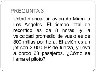 PREGUNTA 3
Usted maneja un avión de Miami a
Los Ángeles. El tiempo total de
recorrido es de 8 horas, y la
velocidad promedio de vuelo es de
300 millas por hora. El avión es un
jet con 2 000 HP de fuerza, y lleva
a bordo 63 pasajeros. ¿Cómo se
llama el piloto?
 