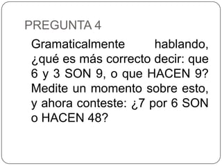 PREGUNTA 4
Gramaticalmente       hablando,
¿qué es más correcto decir: que
6 y 3 SON 9, o que HACEN 9?
Medite un momento sobre esto,
y ahora conteste: ¿7 por 6 SON
o HACEN 48?
 