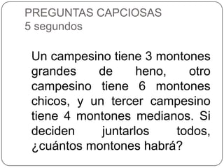 PREGUNTAS CAPCIOSAS
5 segundos

Un campesino tiene 3 montones
grandes    de      heno,   otro
campesino tiene 6 montones
chicos, y un tercer campesino
tiene 4 montones medianos. Si
deciden     juntarlos    todos,
¿cuántos montones habrá?
 