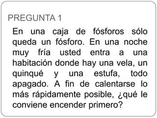 PREGUNTA 1
En una caja de fósforos sólo
queda un fósforo. En una noche
muy fría usted entra a una
habitación donde hay una vela, un
quinqué y una estufa, todo
apagado. A fin de calentarse lo
más rápidamente posible, ¿qué le
conviene encender primero?
 