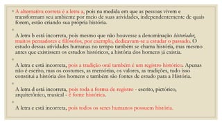 ◦ A alternativa correta é a letra a, pois na medida em que as pessoas vivem e
transformam seu ambiente por meio de suas atividades, independentemente de quais
forem, estão criando sua própria história.
◦
A letra b está incorreta, pois mesmo que não houvesse a denominação historiador,
muitos pensadores e filósofos, por exemplo, dedicavam-se a estudar o passado. O
estudo dessas atividades humanas no tempo também se chama história, mas mesmo
antes que existissem os estudos históricos, a história dos homens já existia.
◦
A letra c está incorreta, pois a tradição oral também é um registro histórico. Apenas
não é escrito, mas os costumes, as memórias, os valores, as tradições, tudo isso
constitui a história dos homens e também são fontes de estudo para a História.
◦
A letra d está incorreta, pois toda a forma de registro - escrito, pictórico,
arquitetônico, musical - é fonte histórica.
◦
A letra e está incorreta, pois todos os seres humanos possuem história.
 
