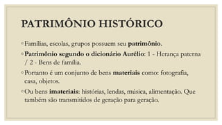 PATRIMÔNIO HISTÓRICO
◦Famílias, escolas, grupos possuem seu patrimônio.
◦Patrimônio segundo o dicionário Aurélio: 1 - Herança paterna
/ 2 - Bens de família.
◦Portanto é um conjunto de bens materiais como: fotografia,
casa, objetos.
◦Ou bens imateriais: histórias, lendas, música, alimentação. Que
também são transmitidos de geração para geração.
 