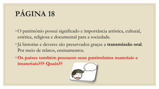 PÁGINA 18
◦O patrimônio possui significado e importância artística, cultural,
estética, religiosa e documental para a sociedade.
◦Já historias e deveres são preservados graças a transmissão oral.
Por meio de relatos, ensinamentos.
◦Os países também possuem seus patrimônios materiais e
imateriais??? Quais??
 