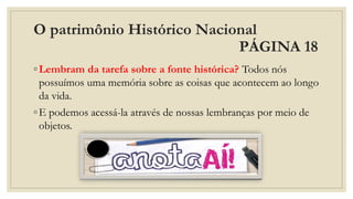 O patrimônio Histórico Nacional
PÁGINA 18
◦Lembram da tarefa sobre a fonte histórica? Todos nós
possuímos uma memória sobre as coisas que acontecem ao longo
da vida.
◦E podemos acessá-la através de nossas lembranças por meio de
objetos.
 
