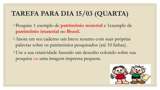 TAREFA PARA DIA 15/03 (QUARTA)
◦Pesquise 1 exemplo de patrimônio material e 1exemplo de
patrimônio imaterial no Brasil.
◦Anote em seu caderno um breve resumo com suas próprias
palavras sobre os patrimônios pesquisados (até 10 linhas).
◦Use a sua criatividade fazendo um desenho colorido sobre sua
pesquisa ou uma imagem impressa pequena.
 