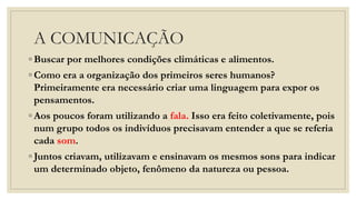 A COMUNICAÇÃO
◦ Buscar por melhores condições climáticas e alimentos.
◦ Como era a organização dos primeiros seres humanos?
Primeiramente era necessário criar uma linguagem para expor os
pensamentos.
◦ Aos poucos foram utilizando a fala. Isso era feito coletivamente, pois
num grupo todos os indivíduos precisavam entender a que se referia
cada som.
◦ Juntos criavam, utilizavam e ensinavam os mesmos sons para indicar
um determinado objeto, fenômeno da natureza ou pessoa.
 