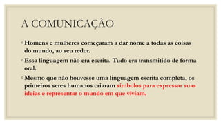 A COMUNICAÇÃO
◦ Homens e mulheres começaram a dar nome a todas as coisas
do mundo, ao seu redor.
◦ Essa linguagem não era escrita. Tudo era transmitido de forma
oral.
◦ Mesmo que não houvesse uma linguagem escrita completa, os
primeiros seres humanos criaram símbolos para expressar suas
ideias e representar o mundo em que viviam.
 