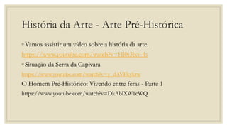 História da Arte - Arte Pré-Histórica
◦ Vamos assistir um vídeo sobre a história da arte.
https://www.youtube.com/watch?v=Hl0t3lxv-4s
◦ Situação da Serra da Capivara
https://www.youtube.com/watch?v=y_dAVFkykrw
O Homem Pré-Histórico: Vivendo entre feras - Parte 1
https://www.youtube.com/watch?v=DkAblXW1cWQ
 