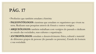 PÁG. 17
◦ Profissões que também estudam a história:
◦ PALEONTÓLOGOS: cientistas que estudam os organismos que vivem na
terra. Realizam suas pesquisas através de fósseis e outros vestígios.
◦ ARQUEÓLOGOS: também trabalham com vestígios do passado e dedicam
ao estudo das sociedades, suas culturas e organização.
◦ ANTROPÓLOGOS: estudam o desenvolvimento físico, cultural e material
de diferentes grupos de pessoas (do passado ou presente). Estudo do homem
e sua sociedade.
 