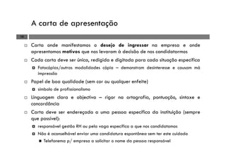 A carta de apresentação
10
Carta onde manifestamos o desejo de ingressar na empresa e onde
apresentamos motivos que nos levaram à decisão de nos candidatarmos
Cada carta deve ser única, redigida e digitada para cada situação específica
Fotocópias/outras modalidades cópia – demonstram desinteresse e causam má
impressão
Papel de boa qualidade (sem cor ou qualquer enfeite)
símbolo de profissionalismo
Linguagem clara e objectiva – rigor na ortografia, pontuação, sintaxe e
concordância
Carta deve ser endereçada a uma pessoa específica da instituição (sempre
que possível):
responsável gestão RH ou pela vaga específica a que nos candidatamos
Não é aconselhável enviar uma candidatura espontânea sem ter este cuidado
Telefonema p/ empresa a solicitar o nome da pessoa responsável
 